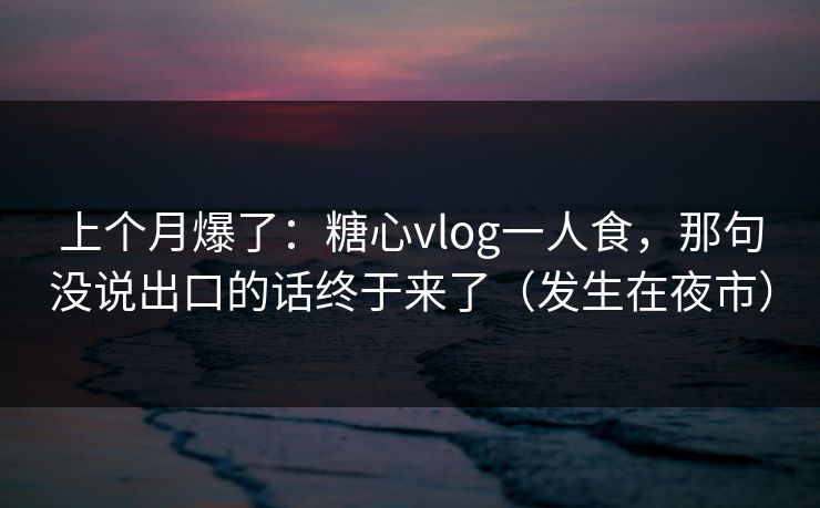 上个月爆了：糖心vlog一人食，那句没说出口的话终于来了（发生在夜市）