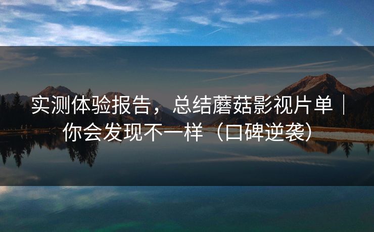 实测体验报告，总结蘑菇影视片单｜你会发现不一样（口碑逆袭）