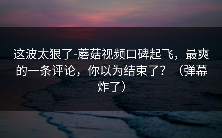 这波太狠了-蘑菇视频口碑起飞，最爽的一条评论，你以为结束了？（弹幕炸了）